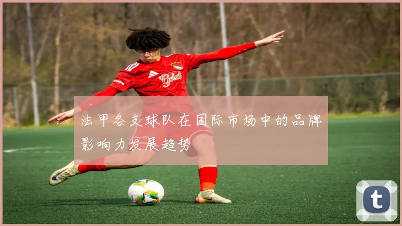 法甲各支球队在国际市场中的品牌影响力发展趋势