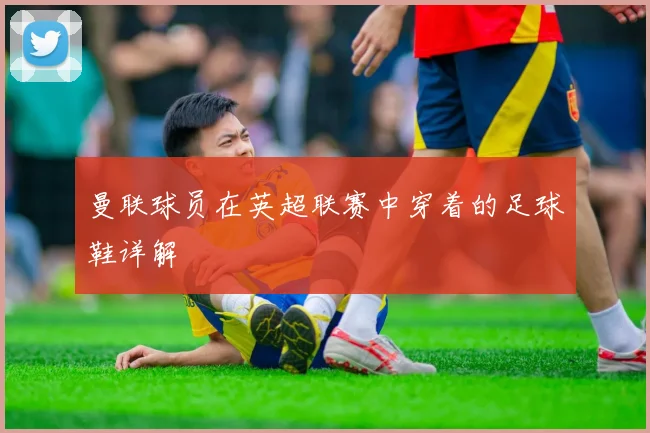 曼联球员在英超联赛中穿着的足球鞋详解