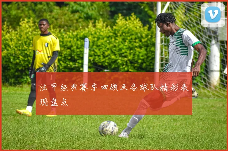 法甲经典赛季回顾及各球队精彩表现盘点