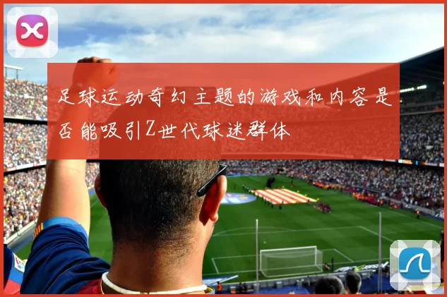足球运动奇幻主题的游戏和内容是否能吸引Z世代球迷群体