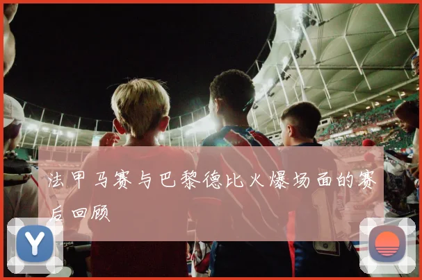 法甲马赛与巴黎德比火爆场面的赛后回顾