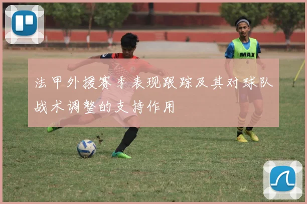 法甲外援赛季表现跟踪及其对球队战术调整的支持作用